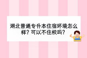 湖北普通專升本住宿環(huán)境怎么樣？可以不住校嗎？