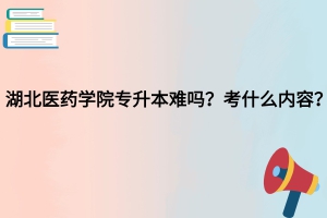 湖北醫(yī)藥學(xué)院專升本難嗎？考什么內(nèi)容？
