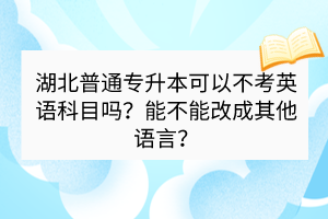 湖北普通專(zhuān)升本可以不考英語(yǔ)科目嗎？能不能改成其他語(yǔ)言？