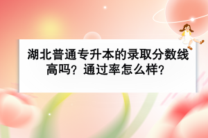湖北普通專升本的錄取分?jǐn)?shù)線高嗎？通過率怎么樣？