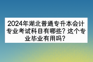 2024年湖北普通專升本會計專業(yè)考試科目有哪些？這個專業(yè)畢業(yè)有用嗎？