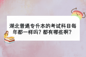 湖北普通專升本的考試科目每年都一樣嗎？都有哪些??？