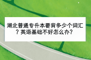 湖北普通專升本要背多少個詞匯？英語基礎(chǔ)不好怎么辦？