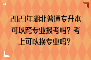 2023年湖北普通專升本可以跨專業(yè)報考嗎？考上可以換專業(yè)嗎？