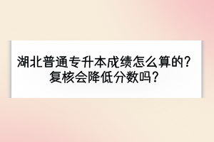 湖北普通專升本成績怎么算的？復(fù)核會降低分數(shù)嗎？
