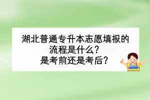湖北普通專升本志愿填報的流程是什么？是考前還是考后？