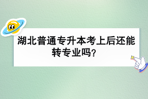 湖北普通專升本考上后還能轉(zhuǎn)專業(yè)嗎？