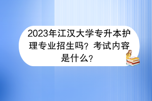 2023年江漢大學專升本護理專業(yè)招生嗎？考試內容是什么？