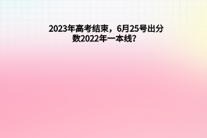 2023年高考結(jié)束，6月25號(hào)出分?jǐn)?shù)，2022年一本線？