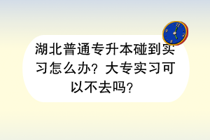 湖北普通專升本碰到實(shí)習(xí)怎么辦？大專實(shí)習(xí)可以不去嗎？