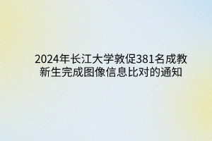 2024年長江大學成教敦促381名新生完成圖像信息比對的通知