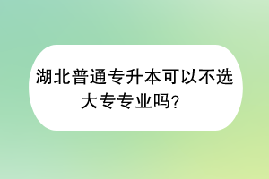 湖北普通專升本可以不選大專專業(yè)嗎？