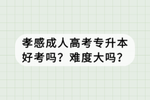 孝感成人高考專升本好考嗎？難度大嗎？