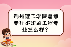 荊州理工學(xué)院普通專升本印刷工程專業(yè)怎么樣？