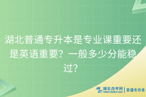 湖北普通專(zhuān)升本是專(zhuān)業(yè)課重要還是英語(yǔ)重要？一般多少分能穩(wěn)過(guò)？