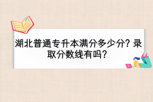 湖北普通專升本滿分多少分？錄取分?jǐn)?shù)線有嗎？