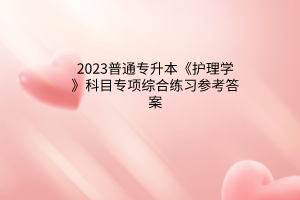 2023普通專升本《護理學(xué)》科目專項綜合練習(xí)參考答案