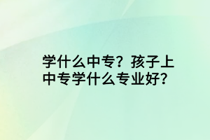 學(xué)什么中專？孩子上中專學(xué)什么專業(yè)好？