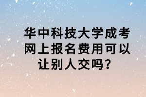 華中科技大學(xué)成考網(wǎng)上報名費用可以讓別人交嗎？