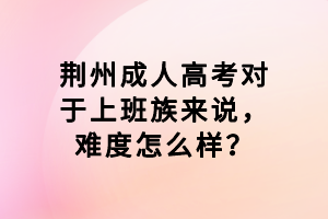 荊州成人高考對于上班族來說，難度怎么樣？