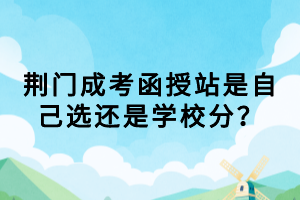 荊門成考函授站是自己選還是學(xué)校分？