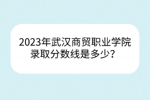 2023年武漢商貿(mào)職業(yè)學(xué)院錄取分?jǐn)?shù)線是多少？