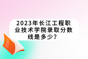 2023年長(zhǎng)江工程職業(yè)技術(shù)學(xué)院錄取分?jǐn)?shù)線是多少？