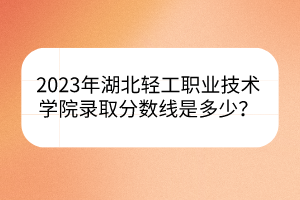 2023年湖北輕工職業(yè)技術(shù)學(xué)院錄取分?jǐn)?shù)線是多少？