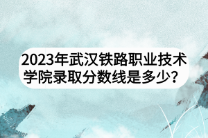 2023年武漢鐵路職業(yè)技術(shù)學(xué)院錄取分?jǐn)?shù)線是多少？