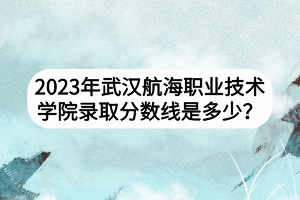 2023年武漢航海職業(yè)技術學院錄取分數線是多少？