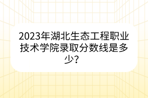 2023年湖北生態(tài)工程職業(yè)技術(shù)學(xué)院錄取分?jǐn)?shù)線是多少？