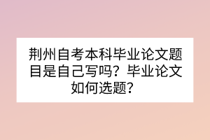 荊州自考本科畢業(yè)論文題目是自己寫(xiě)嗎？畢業(yè)論文如何選題？