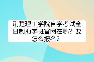 荊楚理工學(xué)院自學(xué)考試全日制助學(xué)班官網(wǎng)在哪？要怎么報名？