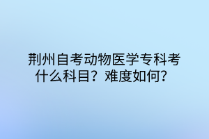 荊州自考動物醫(yī)學(xué)?？瓶际裁纯颇?？難度如何？