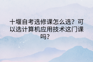 十堰自考選修課怎么選？可以選計算機應用技術這門課嗎？
