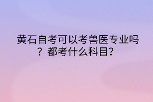 黃石自考可以考獸醫(yī)專業(yè)嗎？都考什么科目？