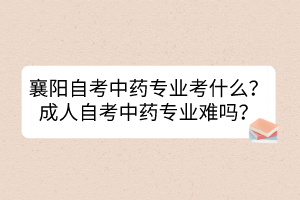 襄陽(yáng)自考中藥專業(yè)考什么？成人自考中藥專業(yè)難嗎？