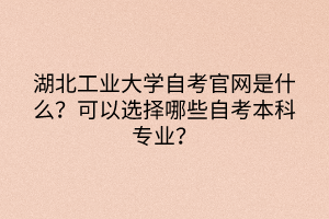 湖北工業(yè)大學(xué)自考官網(wǎng)是什么？可以選擇哪些自考本科專業(yè)？