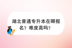 湖北普通專升本在哪報(bào)名？難度高嗎？