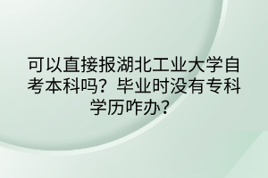 可以直接報(bào)湖北工業(yè)大學(xué)自考本科嗎？畢業(yè)時(shí)沒有?？茖W(xué)歷咋辦？