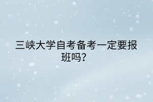 三峽大學(xué)自考備考一定要報(bào)班嗎？