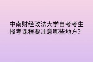 中南財經(jīng)政法大學自考考生報考課程要注意哪些地方？
