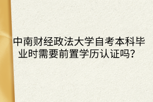 中南財(cái)經(jīng)政法大學(xué)自考本科畢業(yè)時(shí)需要前置學(xué)歷認(rèn)證嗎？