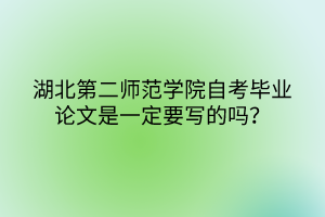 湖北第二師范學(xué)院自考畢業(yè)論文是一定要寫的嗎？