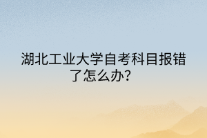 湖北工業(yè)大學(xué)自考科目報(bào)錯(cuò)了怎么辦？