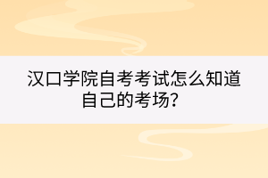 漢口學(xué)院自考考試怎么知道自己的考場(chǎng)？