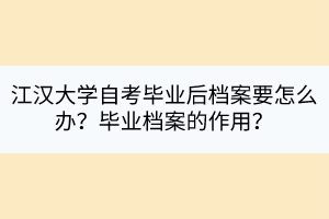 江漢大學(xué)自考畢業(yè)后檔案要怎么辦？畢業(yè)檔案的作用？