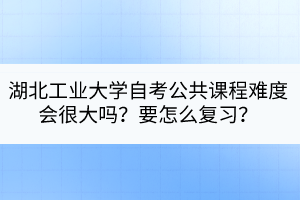 湖北工業(yè)大學自考公共課程難度會很大嗎？要怎么復習？