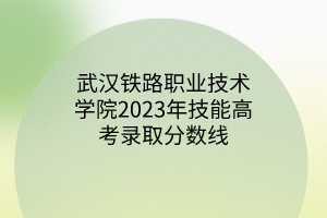 武漢鐵路職業(yè)技術學院2023年技能高考錄取分數線