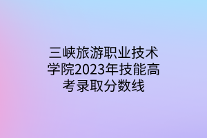 三峽旅游職業(yè)技術(shù)學(xué)院2023年技能高考錄取分?jǐn)?shù)線 三峽旅游職業(yè)技術(shù)學(xué)院2023年技能高考錄取分?jǐn)?shù)線